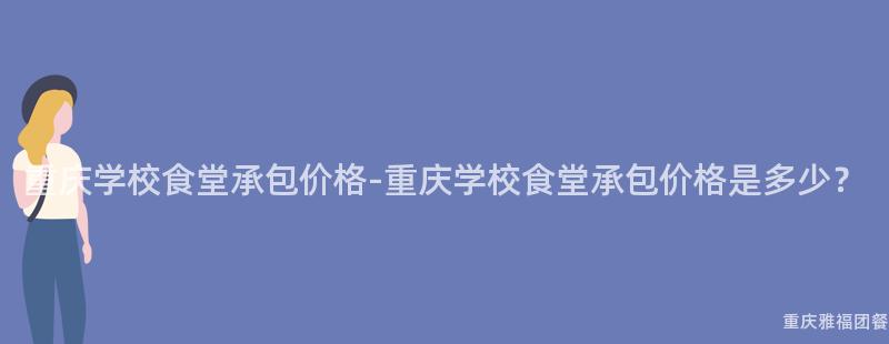 重庆学校食堂承包价格-重庆学校食堂承包价格是多少？