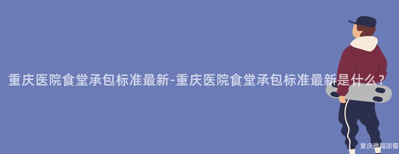 重庆医院食堂承包标准最新-重庆医院食堂承包标准最新是什么？