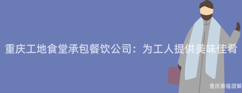 重庆工地食堂承包餐饮公司：为工人提供美味佳肴